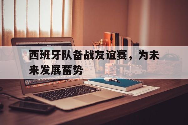 包含西班牙队备战友谊赛，为未来发展蓄势的词条