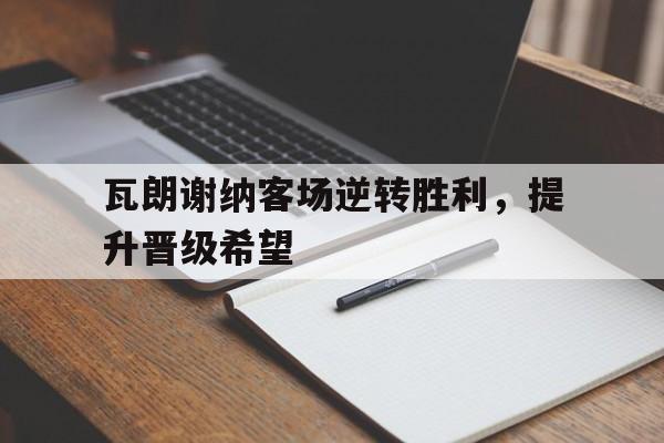 瓦朗谢纳客场逆转胜利，提升晋级希望的简单介绍
