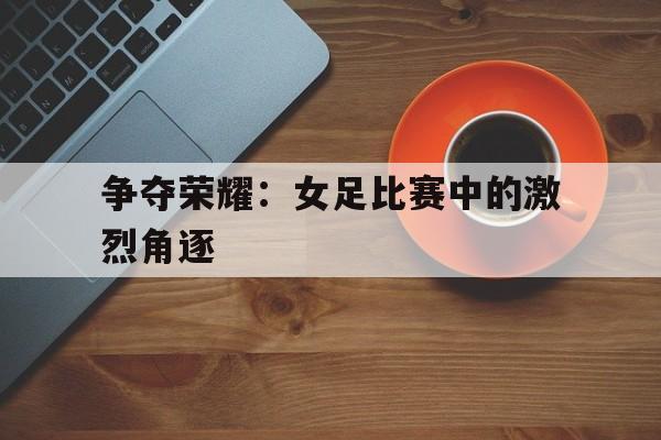 关于争夺荣耀：女足比赛中的激烈角逐的信息