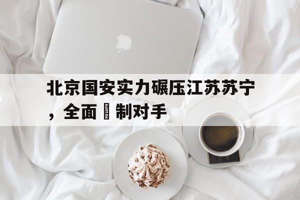 关于北京国安实力碾压江苏苏宁，全面壓制对手的信息