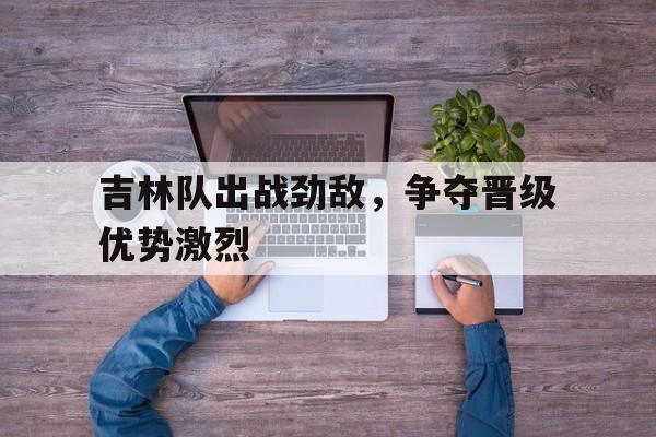 包含吉林队出战劲敌，争夺晋级优势激烈的词条