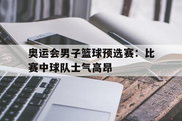 关于奥运会男子篮球预选赛：比赛中球队士气高昂的信息