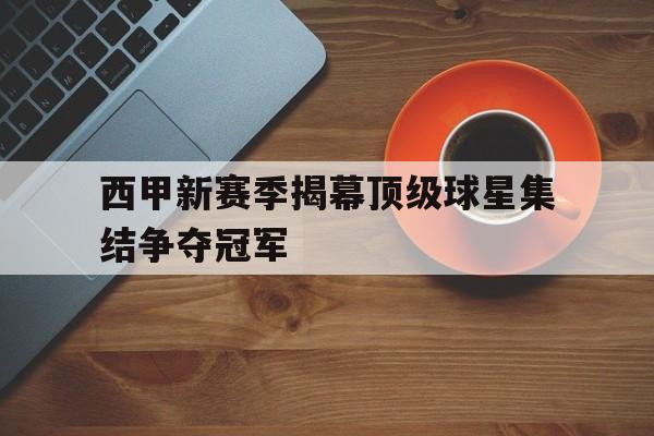 西甲新赛季揭幕顶级球星集结争夺冠军