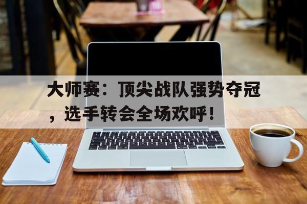 大师赛：顶尖战队强势夺冠，选手转会全场欢呼！