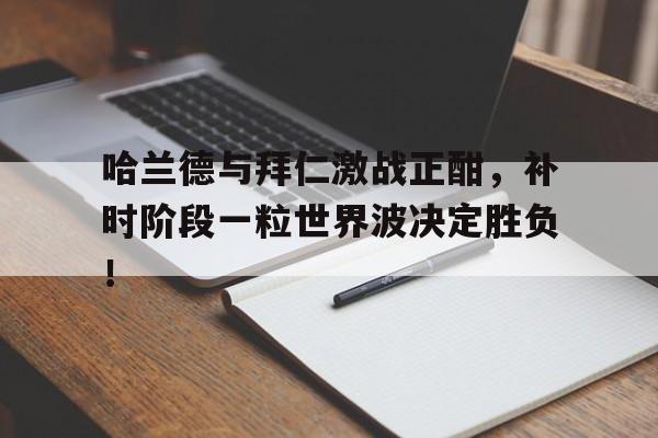 哈兰德与拜仁激战正酣，补时阶段一粒世界波决定胜负！