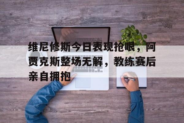 维尼修斯今日表现抢眼，阿贾克斯整场无解，教练赛后亲自拥抱