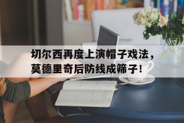 切尔西再度上演帽子戏法，莫德里奇后防线成筛子！战术胜利反被球员抗命掩盖,危机中的切尔西能否觅出路?