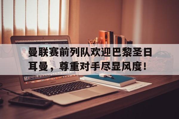 曼联赛前列队欢迎巴黎圣日耳曼，尊重对手尽显风度！